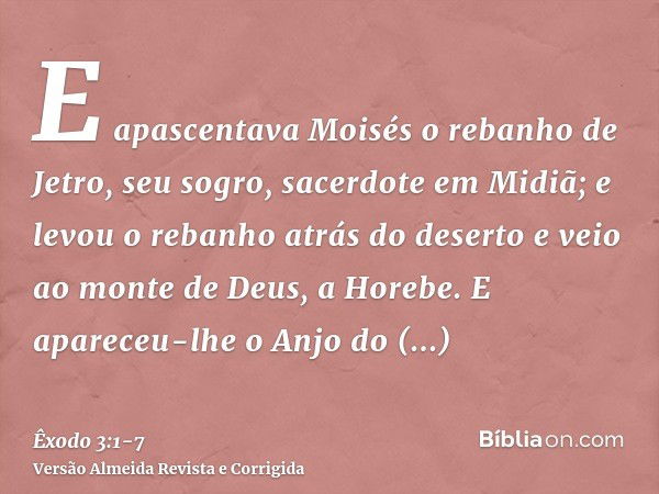 E apascentava Moisés o rebanho de Jetro, seu sogro, sacerdote em Midiã; e levou o rebanho atrás do deserto e veio ao monte de Deus, a Horebe.E apareceu-lhe o An