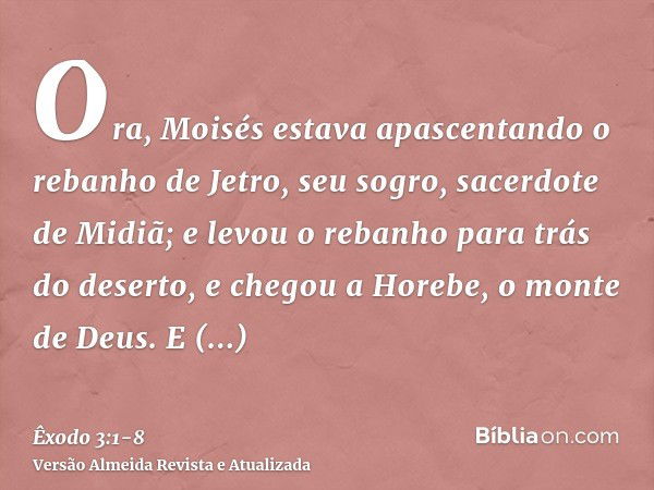 Ora, Moisés estava apascentando o rebanho de Jetro, seu sogro, sacerdote de Midiã; e levou o rebanho para trás do deserto, e chegou a Horebe, o monte de Deus.E 