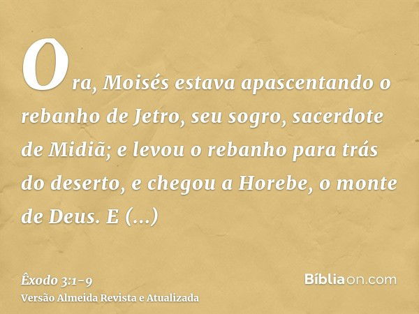 Ora, Moisés estava apascentando o rebanho de Jetro, seu sogro, sacerdote de Midiã; e levou o rebanho para trás do deserto, e chegou a Horebe, o monte de Deus.E 