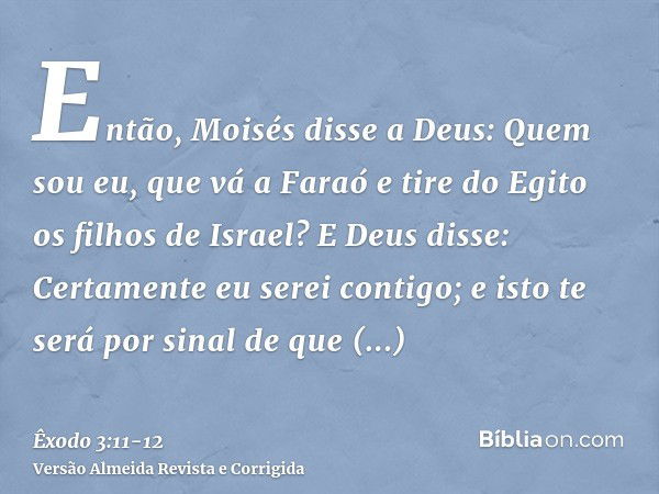 Então, Moisés disse a Deus: Quem sou eu, que vá a Faraó e tire do Egito os filhos de Israel?E Deus disse: Certamente eu serei contigo; e isto te será por sinal 