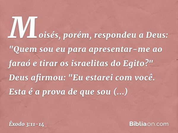 Moisés, porém, respondeu a Deus: "Quem sou eu para apresentar-me ao faraó e tirar os israelitas do Egito?" Deus afirmou: "Eu estarei com você. Esta é a prova de