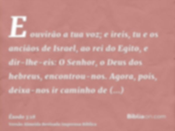 E ouvirão a tua voz; e ireis, tu e os anciãos de Israel, ao rei do Egito, e dir-lhe-eis: O Senhor, o Deus dos hebreus, encontrou-nos. Agora, pois, deixa-nos ir 