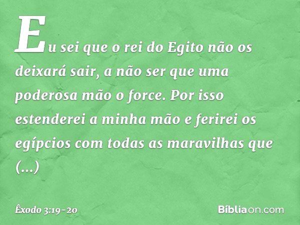 Eu sei que o rei do Egito não os deixará sair, a não ser que uma poderosa mão o force. Por isso estenderei a minha mão e ferirei os egípcios com todas as maravi