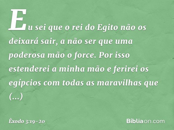 Eu sei que o rei do Egito não os deixará sair, a não ser que uma poderosa mão o force. Por isso estenderei a minha mão e ferirei os egípcios com todas as maravi