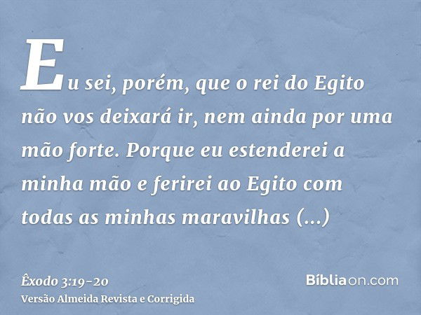 Eu sei, porém, que o rei do Egito não vos deixará ir, nem ainda por uma mão forte.Porque eu estenderei a minha mão e ferirei ao Egito com todas as minhas maravi