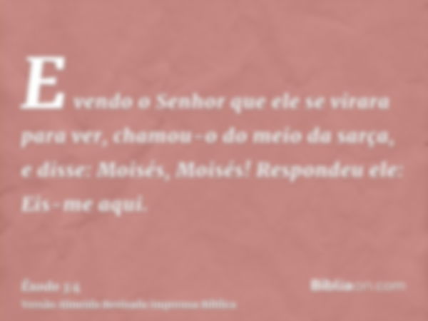 E vendo o Senhor que ele se virara para ver, chamou-o do meio da sarça, e disse: Moisés, Moisés! Respondeu ele: Eis-me aqui.