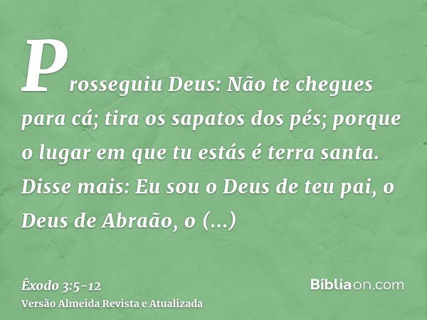 Prosseguiu Deus: Não te chegues para cá; tira os sapatos dos pés; porque o lugar em que tu estás é terra santa.Disse mais: Eu sou o Deus de teu pai, o Deus de A