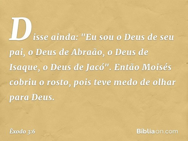 Disse ainda: "Eu sou o Deus de seu pai, o Deus de Abraão, o Deus de Isaque, o Deus de Jacó". Então Moisés cobriu o rosto, pois teve medo de olhar para Deus. -- 