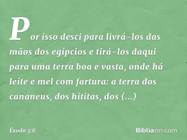 Por isso desci para livrá-los das mãos dos egíp­cios e tirá-los daqui para uma terra boa e vasta, onde há leite e mel com fartura: a terra dos cananeus, dos hit