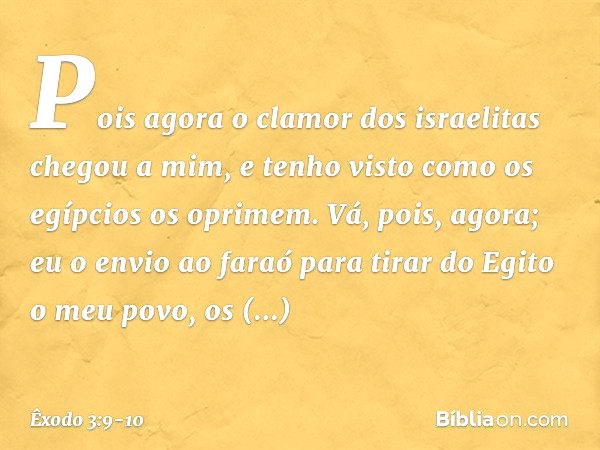 Pois agora o clamor dos israelitas chegou a mim, e tenho visto como os egípcios os oprimem. Vá, pois, agora; eu o envio ao faraó para tirar do Egito o meu povo,