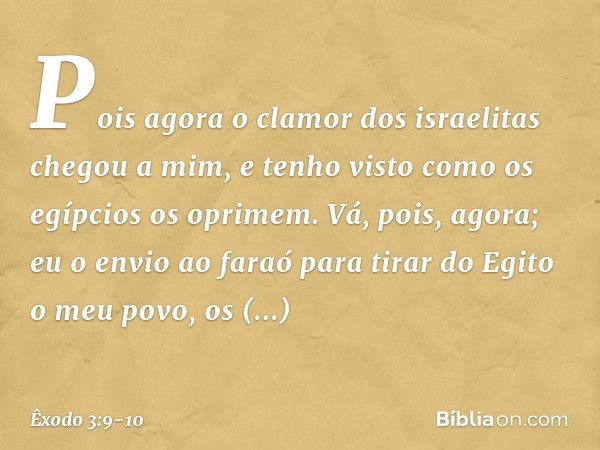 Pois agora o clamor dos israelitas chegou a mim, e tenho visto como os egípcios os oprimem. Vá, pois, agora; eu o envio ao faraó para tirar do Egito o meu povo,