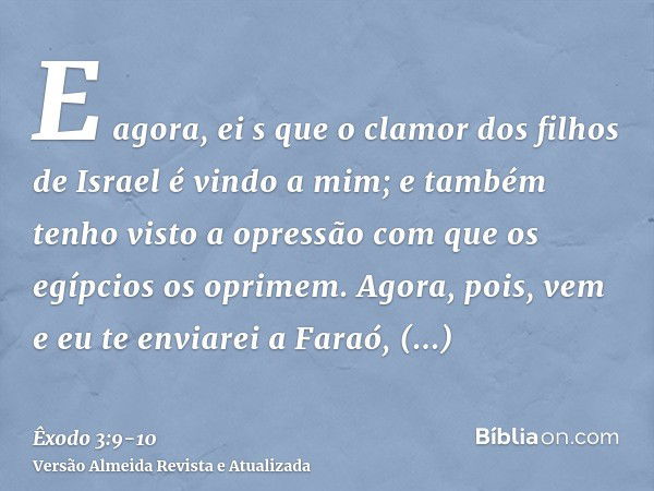 E agora, ei s que o clamor dos filhos de Israel é vindo a mim; e também tenho visto a opressão com que os egípcios os oprimem.Agora, pois, vem e eu te enviarei 