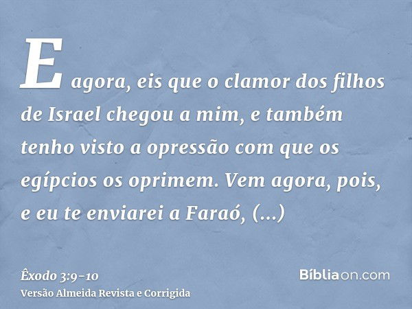 E agora, eis que o clamor dos filhos de Israel chegou a mim, e também tenho visto a opressão com que os egípcios os oprimem.Vem agora, pois, e eu te enviarei a 