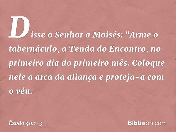 Disse o Senhor a Moisés: "Arme o tabernáculo, a Tenda do Encontro, no primei­ro dia do primeiro mês. Coloque nele a arca da aliança e proteja-a com o véu. -- Êx