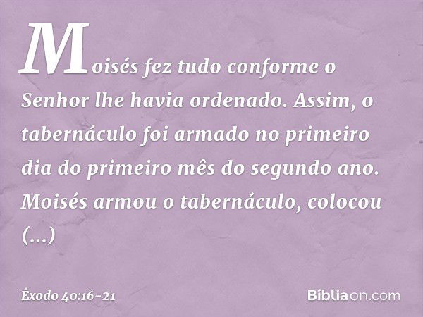 Moisés fez tudo conforme o Senhor lhe havia ordenado. Assim, o tabernáculo foi armado no primeiro dia do primeiro mês do segundo ano. Moisés armou o tabernáculo