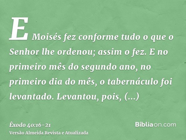 E Moisés fez conforme tudo o que o Senhor lhe ordenou; assim o fez.E no primeiro mês do segundo ano, no primeiro dia do mês, o tabernáculo foi levantado.Levanto