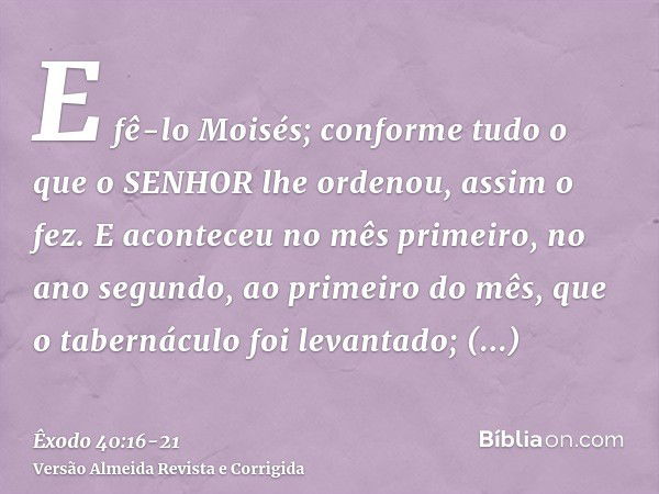 E fê-lo Moisés; conforme tudo o que o SENHOR lhe ordenou, assim o fez.E aconteceu no mês primeiro, no ano segundo, ao primeiro do mês, que o tabernáculo foi lev