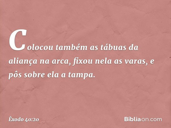 Colocou também as tábuas da aliança na arca, fixou nela as varas, e pôs sobre ela a tampa. -- Êxodo 40:20