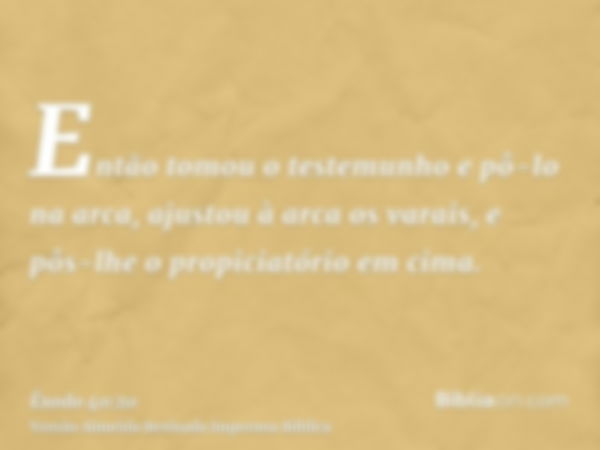 Então tomou o testemunho e pô-lo na arca, ajustou à arca os varais, e pôs-lhe o propiciatório em cima.