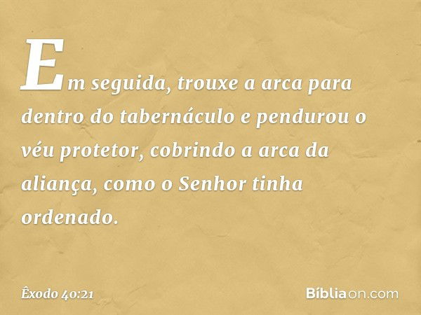 Em seguida, trouxe a arca para dentro do tabernáculo e pendurou o véu protetor, co­brindo a arca da aliança, como o Senhor tinha ordenado. -- Êxodo 40:21