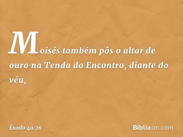 Moisés também pôs o altar de ouro na Tenda do Encontro, diante do véu, -- Êxodo 40:26