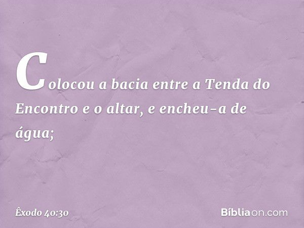 Colocou a bacia entre a Tenda do En­contro e o altar, e encheu-a de água; -- Êxodo 40:30