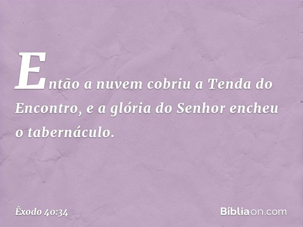 Então a nuvem cobriu a Tenda do En­contro, e a glória do Senhor encheu o taberná­culo. -- Êxodo 40:34