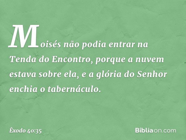 Moisés não podia entrar na Tenda do Encontro, porque a nuvem estava sobre ela, e a glória do Senhor enchia o tabernáculo. -- Êxodo 40:35