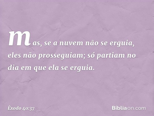 mas, se a nuvem não se erguia, eles não prosseguiam; só partiam no dia em que ela se erguia. -- Êxodo 40:37