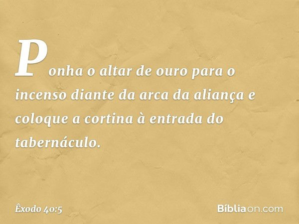 Ponha o altar de ouro para o incenso dian­te da arca da aliança e coloque a cortina à en­trada do tabernáculo. -- Êxodo 40:5