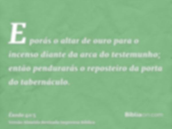 E porás o altar de ouro para o incenso diante da arca do testemunho; então pendurarás o reposteiro da porta do tabernáculo.