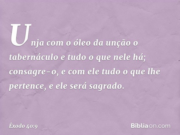 "Unja com o óleo da unção o tabernáculo e tudo o que nele há; consagre-o, e com ele tudo o que lhe pertence, e ele será sagra­do. -- Êxodo 40:9