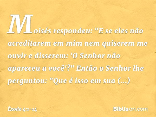 Moisés respondeu: "E se eles não acre­ditarem em mim nem quiserem me ouvir e disserem: 'O Senhor não apareceu a você'?" Então o Senhor lhe perguntou: "Que é iss