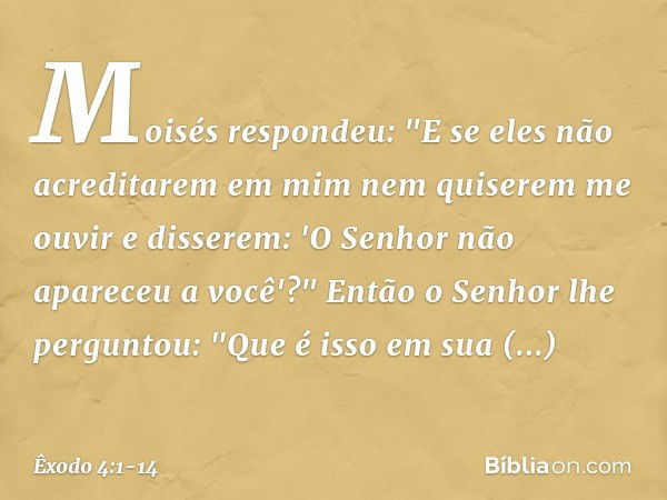 Moisés respondeu: "E se eles não acre­ditarem em mim nem quiserem me ouvir e disserem: 'O Senhor não apareceu a você'?" Então o Senhor lhe perguntou: "Que é iss