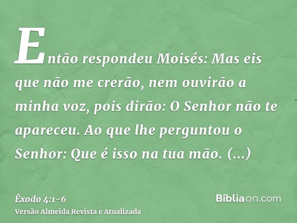 Então respondeu Moisés: Mas eis que não me crerão, nem ouvirão a minha voz, pois dirão: O Senhor não te apareceu.Ao que lhe perguntou o Senhor: Que é isso na tu