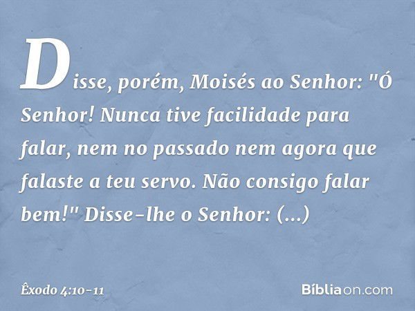 Disse, porém, Moisés ao Senhor: "Ó Senhor! Nunca tive facilidade para falar, nem no passado nem agora que falaste a teu servo. Não consigo falar bem!" Disse-lhe