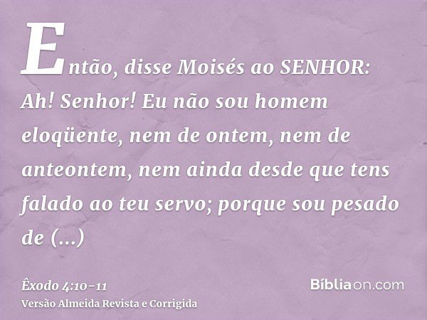 Então, disse Moisés ao SENHOR: Ah! Senhor! Eu não sou homem eloqüente, nem de ontem, nem de anteontem, nem ainda desde que tens falado ao teu servo; porque sou 