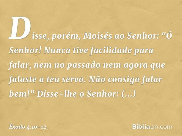 Disse, porém, Moisés ao Senhor: "Ó Senhor! Nunca tive facilidade para falar, nem no passado nem agora que falaste a teu servo. Não consigo falar bem!" Disse-lhe