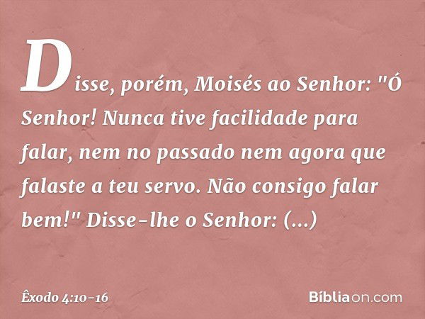 Disse, porém, Moisés ao Senhor: "Ó Senhor! Nunca tive facilidade para falar, nem no passado nem agora que falaste a teu servo. Não consigo falar bem!" Disse-lhe