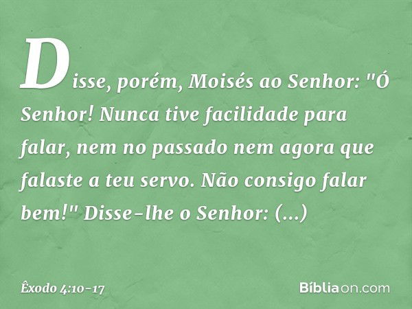 Disse, porém, Moisés ao Senhor: "Ó Senhor! Nunca tive facilidade para falar, nem no passado nem agora que falaste a teu servo. Não consigo falar bem!" Disse-lhe