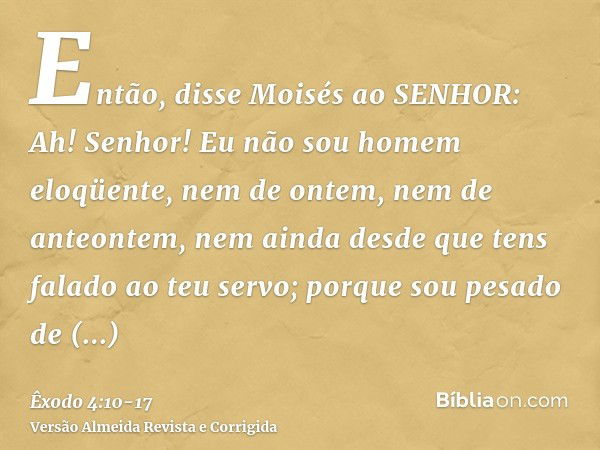 Então, disse Moisés ao SENHOR: Ah! Senhor! Eu não sou homem eloqüente, nem de ontem, nem de anteontem, nem ainda desde que tens falado ao teu servo; porque sou 