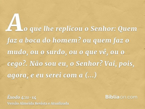 Ao que lhe replicou o Senhor: Quem faz a boca do homem? ou quem faz o mudo, ou o surdo, ou o que vê, ou o cego?. Não sou eu, o Senhor?Vai, pois, agora, e eu ser