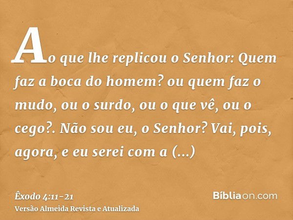 Ao que lhe replicou o Senhor: Quem faz a boca do homem? ou quem faz o mudo, ou o surdo, ou o que vê, ou o cego?. Não sou eu, o Senhor?Vai, pois, agora, e eu ser