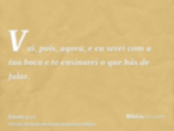 Vai, pois, agora, e eu serei com a tua boca e te ensinarei o que hás de falar.