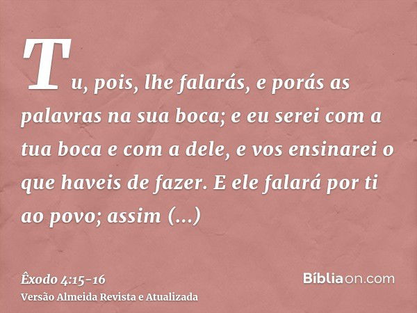 Tu, pois, lhe falarás, e porás as palavras na sua boca; e eu serei com a tua boca e com a dele, e vos ensinarei o que haveis de fazer.E ele falará por ti ao pov