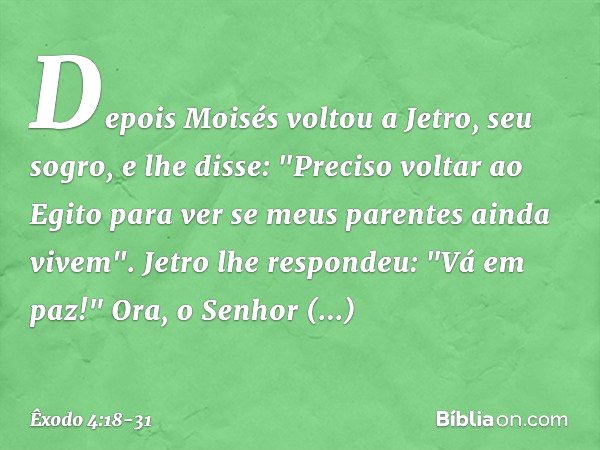 Depois Moisés voltou a Jetro, seu so­gro, e lhe disse: "Preciso voltar ao Egito para ver se meus parentes ainda vivem".
Jetro lhe respondeu: "Vá em paz!" Ora, o