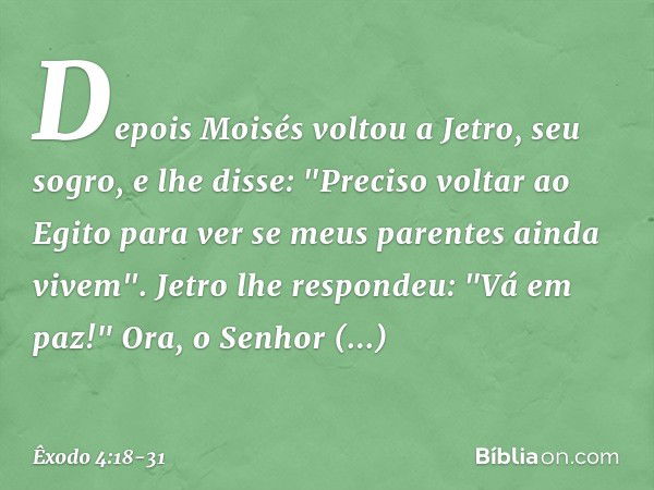 Depois Moisés voltou a Jetro, seu so­gro, e lhe disse: "Preciso voltar ao Egito para ver se meus parentes ainda vivem".
Jetro lhe respondeu: "Vá em paz!" Ora, o