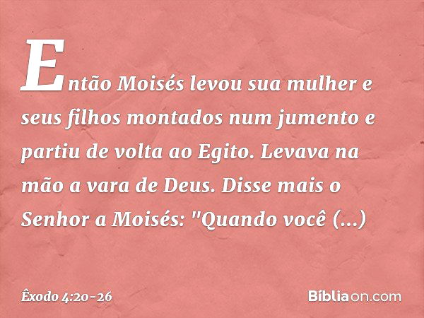 Então Moi­sés levou sua mulher e seus filhos montados num jumento e partiu de volta ao Egito. Levava na mão a vara de Deus. Disse mais o Senhor a Moisés: "Quan­