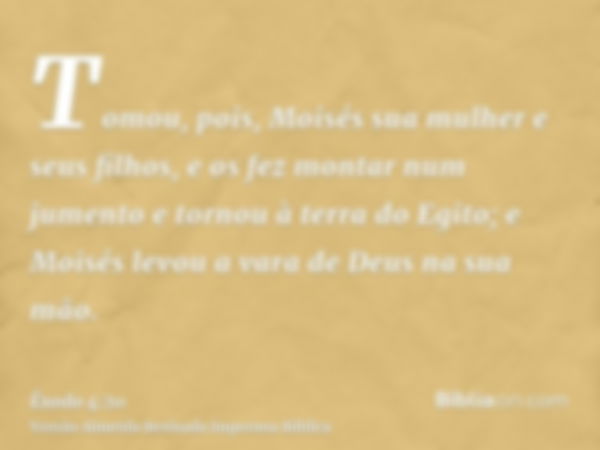 Tomou, pois, Moisés sua mulher e seus filhos, e os fez montar num jumento e tornou à terra do Egito; e Moisés levou a vara de Deus na sua mão.