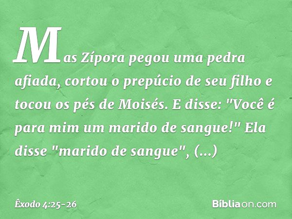 Mas Zípora pegou uma pedra afiada, cortou o prepúcio de seu filho e tocou os pés de Moisés. E disse: "Você é para mim um marido de sangue!" Ela disse "mari­do d